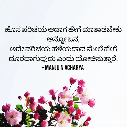 Quote by Manju N Acharya - ಹೊಸ ಪರಿಚಯ ಆದಾಗ ಹೇಗೆ ಮಾತಾಡಬೇಕು ಅನ್ನೋ ಜನ,
ಅದೇ ಪರಿಚಯ ಹಳೆಯದಾದ ಮೇಲೆ ಹೇಗೆ ದೂರವಾಗುವುದು ಎಂದು ಯೋಚಿಸುತ್ತಾರೆ.
- Manju N Acharya  - Made using Quotes Creator App, Post Maker App