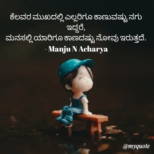 Quote by Manju N Acharya - ಕೆಲವರ‌ ಮುಖದಲ್ಲಿ ಎಲ್ಲರಿಗೂ ಕಾಣುವಷ್ಟು ನಗು ಇದ್ದರೆ,
ಮನಸಲ್ಲಿ ಯಾರಿಗೂ ಕಾಣದಷ್ಟು ನೋವು ಇರುತ್ತದೆ.
- Manju N Acharya - Made using Quotes Creator App, Post Maker App
