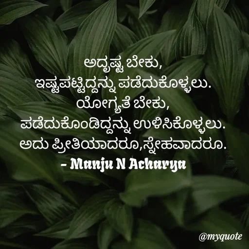 Quote by Manju N Acharya - ಅದೃಷ್ಟ ಬೇಕು,
ಇಷ್ಟಪಟ್ಟಿದ್ದನ್ನು ಪಡೆದುಕೊಳ್ಳಲು.
ಯೋಗ್ಯತೆ ಬೇಕು,
ಪಡೆದುಕೊಂಡಿದ್ದನ್ನು ಉಳಿಸಿಕೊಳ್ಳಲು.
ಅದು ಪ್ರೀತಿಯಾದರೂ,ಸ್ನೇಹವಾದರೂ.
- Manju N Acharya - Made using Quotes Creator App, Post Maker App