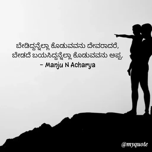 Quote by Manju N Acharya - ಬೇಡಿದ್ದನ್ನೆಲ್ಲಾ ಕೊಡುವವನು ದೇವರಾದರೆ,
ಬೇಡದೆ ಬಯಸಿದ್ದನ್ನೆಲ್ಲಾ ಕೊಡುವವನು ಅಪ್ಪ.
- Manju N Acharya - Made using Quotes Creator App, Post Maker App