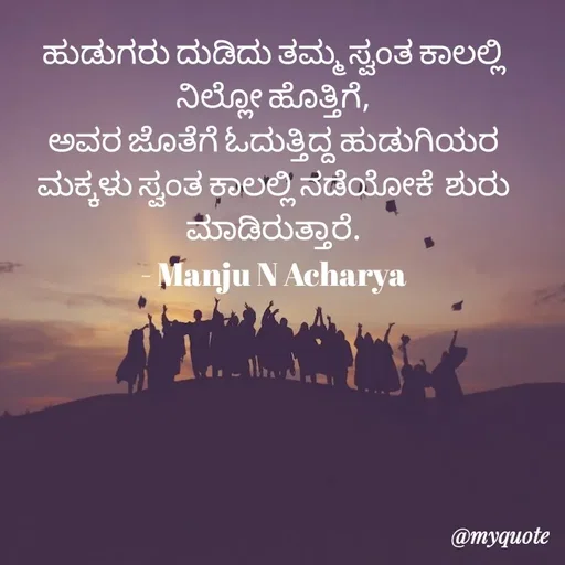 Quote by Manju N Acharya - ಹುಡುಗರು ದುಡಿದು ತಮ್ಮ ಸ್ವಂತ ಕಾಲಲ್ಲಿ ನಿಲ್ಲೋ ಹೊತ್ತಿಗೆ,
ಅವರ ಜೊತೆಗೆ ಓದುತ್ತಿದ್ದ ಹುಡುಗಿಯರ ಮಕ್ಕಳು ಸ್ವಂತ ಕಾಲಲ್ಲಿ ನಡೆಯೋಕೆ  ಶುರು ಮಾಡಿರುತ್ತಾರೆ.
- Manju N Acharya - Made using Quotes Creator App, Post Maker App