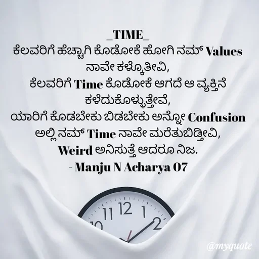 Quote by Manju N Acharya - _TIME_
ಕೆಲವರಿಗೆ ಹೆಚ್ಚಾಗಿ ಕೊಡೋಕೆ ಹೋಗಿ ನಮ್ Values ನಾವೇ ಕಳ್ಕೊತೀವಿ,
ಕೆಲವರಿಗೆ Time ಕೊಡೋಕೆ ಆಗದೆ ಆ ವ್ಯಕ್ತಿನೆ ಕಳೆದುಕೊಳ್ಳುತ್ತೇವೆ,
ಯಾರಿಗೆ ಕೊಡಬೇಕು ಬಿಡಬೇಕು ಅನ್ನೋ Confusion ಅಲ್ಲಿ ನಮ್ Time ನಾವೇ ಮರೆತುಬಿಡ್ತೀವಿ,
Weird ಅನಿಸುತ್ತೆ ಆದರೂ ನಿಜ.
- Manju N Acharya 07 - Made using Quotes Creator App, Post Maker App