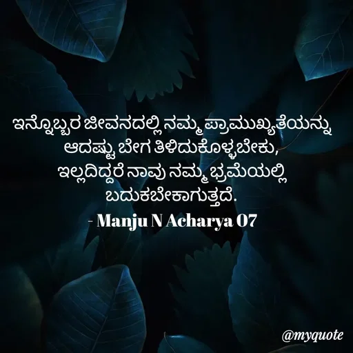 Quote by Manju N Acharya - ಇನ್ನೊಬ್ಬರ ಜೀವನದಲ್ಲಿ ನಮ್ಮ ಪ್ರಾಮುಖ್ಯತೆಯನ್ನು ಆದಷ್ಟು ಬೇಗ ತಿಳಿದುಕೊಳ್ಳಬೇಕು,
ಇಲ್ಲದಿದ್ದರೆ ನಾವು ನಮ್ಮ ಭ್ರಮೆಯಲ್ಲಿ ಬದುಕಬೇಕಾಗುತ್ತದೆ.
- Manju N Acharya 07 - Made using Quotes Creator App, Post Maker App