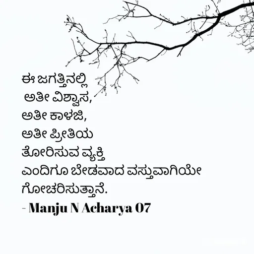 Quote by Manju N Acharya - ಈ ಜಗತ್ತಿನಲ್ಲಿ
 ಅತೀ ವಿಶ್ವಾಸ,
ಅತೀ ಕಾಳಜಿ,
ಅತೀ ಪ್ರೀತಿಯ
ತೋರಿಸುವ ವ್ಯಕ್ತಿ
ಎಂದಿಗೂ ಬೇಡವಾದ ವಸ್ತುವಾಗಿಯೇ‌ ಗೋಚರಿಸುತ್ತಾನೆ.
- Manju N Acharya 07 - Made using Quotes Creator App, Post Maker App