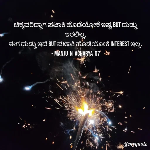 Quote by Manju N Acharya - ಚಿಕ್ಕವರಿದ್ದಾಗ ಪಟಾಕಿ ಹೊಡೆಯೋಕೆ ಇಷ್ಟ But ದುಡ್ಡು ಇರಲಿಲ್ಲ,
ಈಗ ದುಡ್ಡು ಇದೆ But ಪಟಾಕಿ ಹೊಡೆಯೋಕೆ Interest ಇಲ್ಲ.
- Manju_N_Acharya_07 - Made using Quotes Creator App, Post Maker App