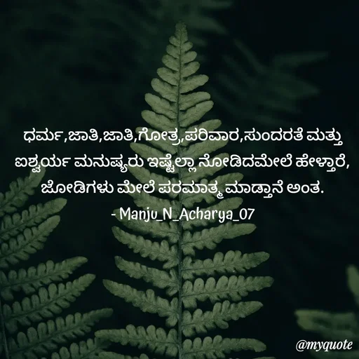 Quote by Manju N Acharya - ಧರ್ಮ,ಜಾತಿ,ಜಾತಿ,ಗೋತ್ರ,ಪರಿವಾರ,ಸುಂದರತೆ ಮತ್ತು ಐಶ್ವರ್ಯ ಮನುಷ್ಯರು ಇಷ್ಟೆಲ್ಲಾ ನೋಡಿದಮೇಲೆ ಹೇಳ್ತಾರೆ,
ಜೋಡಿಗಳು ಮೇಲೆ ಪರಮಾತ್ಮ ಮಾಡ್ತಾನೆ ಅಂತ.
- Manju_N_Acharya_07
 - Made using Quotes Creator App, Post Maker App