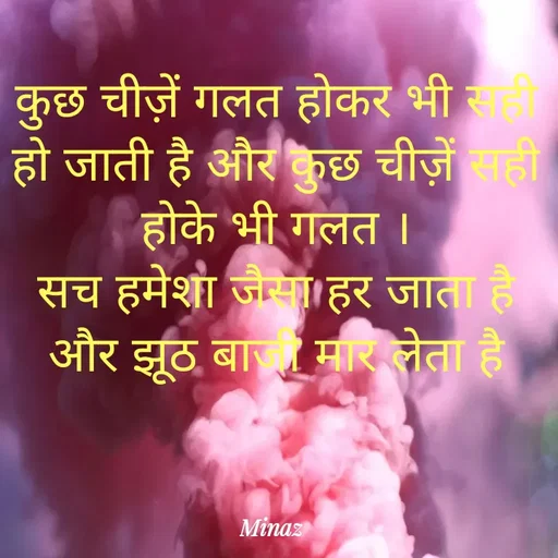 Quote by Minaj Pathan - कुछ चीज़ें गलत होकर भी सही हो जाती है और कुछ चीज़ें सही होके भी गलत ।
सच हमेशा जैसा हर जाता है और झूठ बाजी मार लेता है - Made using Quotes Creator App, Post Maker App