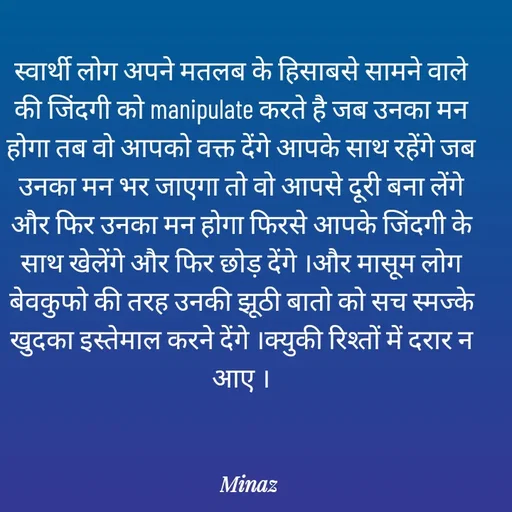 Quote by Minaj Pathan - स्वार्थी लोग अपने मतलब के हिसाबसे सामने वाले की जिंदगी को manipulate करते है जब उनका मन होगा तब वो आपको वक्त देंगे आपके साथ रहेंगे जब उनका मन भर जाएगा तो वो आपसे दूरी बना लेंगे और फिर उनका मन होगा फिरसे आपके जिंदगी के साथ खेलेंगे और फिर छोड़ देंगे ।और मासूम लोग  बेवकुफो की तरह उनकी झूठी बातो को सच स्मज्के खुदका इस्तेमाल करने देंगे ।क्युकी रिश्तों में दरार न आए । - Made using Quotes Creator App, Post Maker App