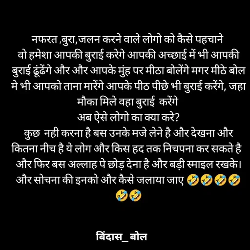 Quote by Minaj Pathan - नफरत ,बुरा,जलन करने वाले लोगो को कैसे पहचाने 
वो हमेशा आपकी बुराई करेगे आपकी अच्छाई में भी आपकी बुराई ढूंढेंगे और और आपके मुंह पर मीठा बोलेंगे मगर मीठे बोल मे भी आपको ताना मारेंगे आपके पीठ पीछे भी बुराई करेंगे, जहा मौका मिले वहा बुराई  करेंगे 
अब ऐसे लोगो का क्या करे?
कुछ  नही करना है बस उनके मजे लेने है और देखना और कितना नीच है ये लोग और किस हद तक निचपना कर सकते है  
और फिर बस अल्लाह पे छोड़ देना है और बड़ी स्माइल रखके।और सोचना की इनको और कैसे जलाया जाए 🤣🤣🤣🤣🤣🤣 - Made using Quotes Creator App, Post Maker App