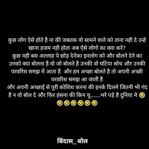 Quote by Minaj Pathan - कुछ लोग ऐसे होते है ना की जबतक वो सामने वाले को ताना नही दे उन्हे खाना हजम नही होता अब ऐसे लोगो का क्या करे?
कुछ नही बस अल्लाह पे छोड़ देनेका इनलोग को और बोलने देने का उनको क्या बोलना है वो जो बोलते है उनकी वो घटिया सोच और उनकी परवरिश समझ में आता है  और हम अच्छा बोलते है तो अपनी अच्छी परवरिश समझ आ जाती है
और अपनी अच्छाई से पूरी कोशिश करना की इनके दिलमे जितनी भी गंद है न वो बोल दे और फिर हंसना की किन चू.......भरे पड़े है दुनिया मे 🤣🤣🤣🤣🤣🤣🤣 - Made using Quotes Creator App, Post Maker App