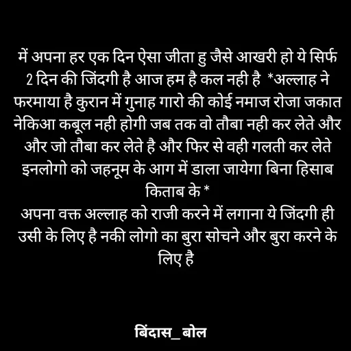 Quote by Minaj Pathan - में अपना हर एक दिन ऐसा जीता हु जैसे आखरी हो ये सिर्फ 2 दिन की जिंदगी है आज हम है कल नही है  *अल्लाह ने  फरमाया है कुरान में गुनाह गारो की कोई नमाज रोजा जकात नेकिआ कबूल नही होगी जब तक वो तौबा नही कर लेते और और जो तौबा कर लेते है और फिर से वही गलती कर लेते इनलोगो को जहनूम के आग में डाला जायेगा बिना हिसाब किताब के *
अपना वक्त अल्लाह को राजी करने में लगाना ये जिंदगी ही उसी के लिए है नकी लोगो का बुरा सोचने और बुरा करने के लिए है  - Made using Quotes Creator App, Post Maker App