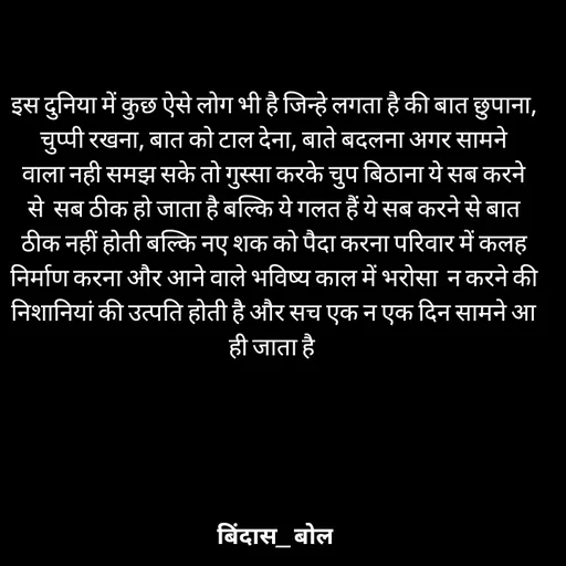 Quote by Minaj Pathan - इस दुनिया में कुछ ऐसे लोग भी है जिन्हे लगता है की बात छुपाना, चुप्पी रखना, बात को टाल देना, बाते बदलना अगर सामने वाला नही समझ सके तो गुस्सा करके चुप बिठाना ये सब करने से  सब ठीक हो जाता है बल्कि ये गलत हैं ये सब करने से बात ठीक नहीं होती बल्कि नए शक को पैदा करना परिवार में कलह निर्माण करना और आने वाले भविष्य काल में भरोसा  न करने की निशानियां की उत्पति होती है और सच एक न एक दिन सामने आ ही जाता है  - Made using Quotes Creator App, Post Maker App