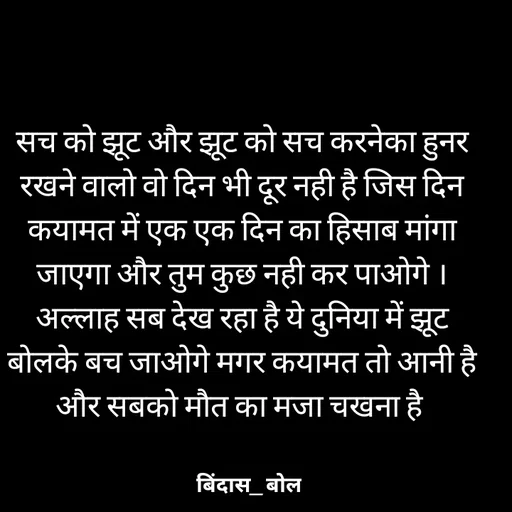 Quote by Minaj Pathan - सच को झूट और झूट को सच करनेका हुनर रखने वालो वो दिन भी दूर नही है जिस दिन कयामत में एक एक दिन का हिसाब मांगा जाएगा और तुम कुछ नही कर पाओगे ।अल्लाह सब देख रहा है ये दुनिया में झूट बोलके बच जाओगे मगर कयामत तो आनी है और सबको मौत का मजा चखना है  - Made using Quotes Creator App, Post Maker App