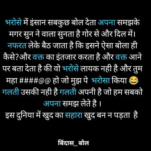 Quote by Minaj Pathan - भरोसे में इंसान सबकुछ बोल देता अपना समझके मगर सुन ने वाला सुनता है गोर से और दिल में। नफरत लेके बैठ जाता है कि इसने ऐसा बोला ही कैसे?और वक्त का इंतजार करता है और वक्त आने पर बता देता है की वो भरोसे लायक नही है और तुम महा ####@@ हो जो मुझ पे  भरोसा किया 😂
गलती उसकी नही है गलती अपनी है जो हम सबको अपना समझ लेते है ।
इस दुनिया में खुद का सहारा खुद बन न पड़ता  है  - Made using Quotes Creator App, Post Maker App