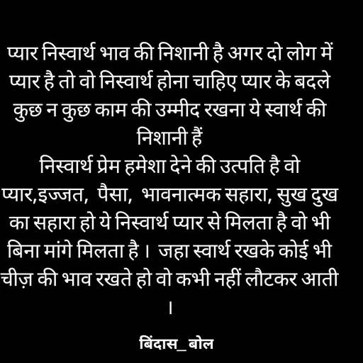 Quote by Minaj Pathan - प्यार निस्वार्थ भाव की निशानी है अगर दो लोग में प्यार है तो वो निस्वार्थ होना चाहिए प्यार के बदले कुछ न कुछ काम की उम्मीद रखना ये स्वार्थ की निशानी हैं
निस्वार्थ प्रेम हमेशा देने की उत्पति है वो प्यार,इज्जत,  पैसा,  भावनात्मक सहारा, सुख दुख का सहारा हो ये निस्वार्थ प्यार से मिलता है वो भी  बिना मांगे मिलता है ।  जहा स्वार्थ रखके कोई भी चीज़ की भाव रखते हो वो कभी नहीं लौटकर आती । - Made using Quotes Creator App, Post Maker App
