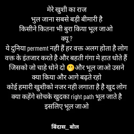 Quote by Minaj Pathan - मेरे खुशी का राज
भुल जाना सबसे बड़ी बीमारी है
किसीने कितना भी बुरा किया भूल जाओ 
क्यू ?
ये दुनिया permemt नही हैं हर वक्त अलग होता है लोग वक्त के इंतजार करते है और बहती गंगा मे हात धोते हैं 
जिसको जो चाहे धोने दो 🫢और भूल जाओ उसने  क्या किया और आगे बढ़ते रहो
कोई हमारी खुशीको नजर नही लगाता है है खुद लोग क्या कहेंगे सोचके खुदका right path भूल जाते है इसलिए भूल जाओ - Made using Quotes Creator App, Post Maker App