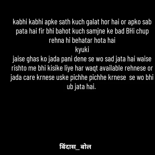 Quote by Minaj Pathan - kabhi kabhi apke sath kuch galat hor hai or apko sab pata hai fir bhi bahot kuch samjne ke bad BHi chup rehna hi behatar hota hai
 kyuki 
jaise ghas ko jada pani dene se wo sad jata hai waise rishto me bhi kisike liye har waqt available rehnese or jada care krnese uske pichhe pichhe krnese  se wo bhi ub jata hai. 
 - Made using Quotes Creator App, Post Maker App