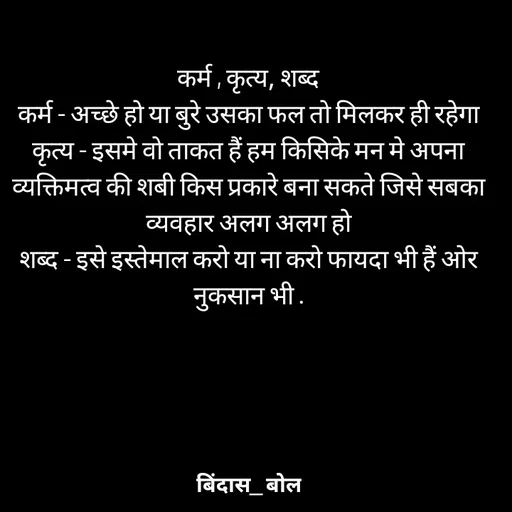Quote by Bindas bol - कर्म , कृत्य, शब्द
कर्म - अच्छे हो या बुरे उसका फल तो मिलकर ही रहेगा
कृत्य - इसमे वो ताकत हैं हम किसिके मन मे अपना व्यक्तिमत्व की शबी किस प्रकारे बना सकते जिसे सबका व्यवहार अलग अलग हो
शब्द - इसे इस्तेमाल करो या ना करो फायदा भी हैं ओर नुकसान भी . - Made using Quotes Creator App, Post Maker App