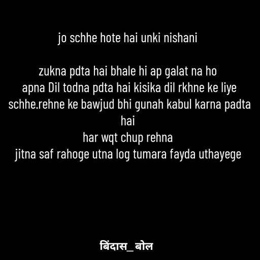 Quote by Bindas bol - jo schhe hote hai unki nishani 

zukna pdta hai bhale hi ap galat na ho 
 apna Dil todna pdta hai kisika dil rkhne ke liye 
schhe.rehne ke bawjud bhi gunah kabul karna padta hai 
har wqt chup rehna 
jitna saf rahoge utna log tumara fayda uthayege 
 - Made using Quotes Creator App, Post Maker App
