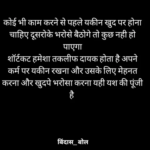 Quote by Bindas bol - कोई भी काम करने से पहले यकीन खुद पर होना चाहिए दूसरोके भरोसे बैठोगे तो कुछ नही हो पाएगा
शॉर्टकट हमेशा तकलीफ दायक होता है अपने कर्म पर यकीन रखना और उसके लिए मेहनत करना और खुदपे भरोसा करना यही यश की पूंजी है  - Made using Quotes Creator App, Post Maker App