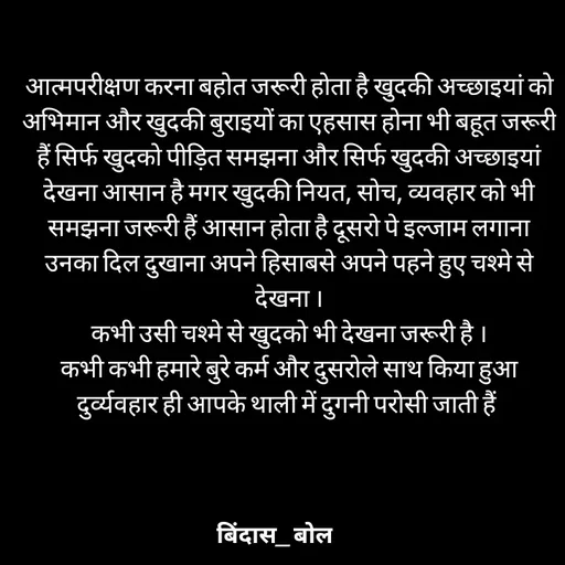 Quote by Bindas bol - आत्मपरीक्षण करना बहोत जरूरी होता है खुदकी अच्छाइयां को अभिमान और खुदकी बुराइयों का एहसास होना भी बहूत जरूरी हैं सिर्फ खुदको पीड़ित समझना और सिर्फ खुदकी अच्छाइयां देखना आसान है मगर खुदकी नियत, सोच, व्यवहार को भी समझना जरूरी हैं आसान होता है दूसरो पे इल्जाम लगाना उनका दिल दुखाना अपने हिसाबसे अपने पहने हुए चश्मे से देखना ।
कभी उसी चश्मे से खुदको भी देखना जरूरी है ।
कभी कभी हमारे बुरे कर्म और दुसरोले साथ किया हुआ दुर्व्यवहार ही आपके थाली में दुगनी परोसी जाती हैं  - Made using Quotes Creator App, Post Maker App