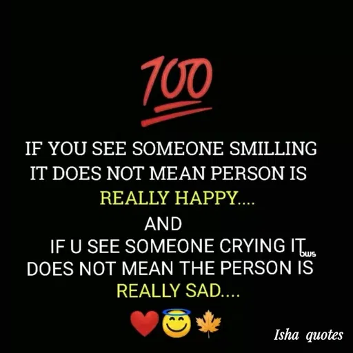 Quote by Harshita saini - 700
IF YOU SEE SOMEONE SMILLING
IT DOES NOT MEAN PERSON IS
REALLY HAPPY...
AND
IF U SEE SOMEONE CRYING IT
DOES NOT MEAN THE PERSON IS
bws
REALLY SAD....
Isha quotes
 - Made using Quotes Creator App, Post Maker App