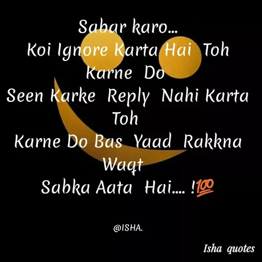 Quote by Harshita saini - Sabar karo..
Koi Ignore Karta Hai Toh
karne Do
Seen Karke Reply Nahi Karta
Toh
Karne Do Bas Yaad Rakkna
Waqt
Sabka Aata Hai... !100
@ISHA.
Isha quotes
 - Made using Quotes Creator App, Post Maker App