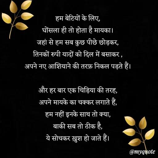 Quote by Anamika Raghuvansh - 
हम बेटियों के लिए,
घोंसला ही तो होता है मायका।
जहां से हम सब कुछ पीछे छोड़कर,
तिनकों रुपी यादों को दिल में बसाकर ,
अपने नए आशियाने की तरफ़ निकल पड़ते हैं।

और हर बार एक चिड़िया की तरह,
अपने मायके का चक्कर लगाते हैं,
हम नहीं इनके साथ तो क्या,
बाकी सब तो ठीक है,
ये सोचकर ख़ुश हो जाते हैं।
 - Made using Quotes Creator App, Post Maker App