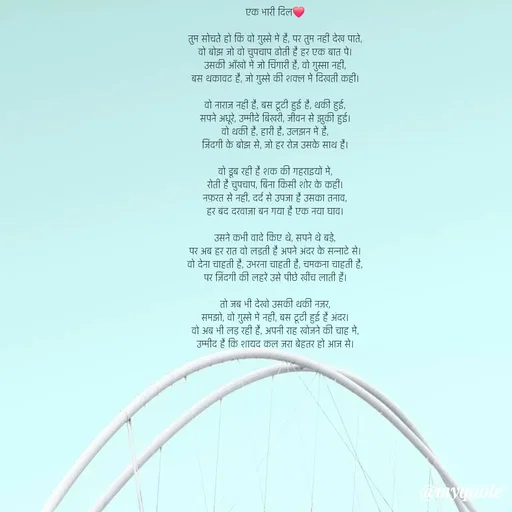 Quote by Anamika Raghuvansh - एक भारी दिल❤️

तुम सोचते हो कि वो ग़ुस्से में है, पर तुम नहीं देख पाते,
वो बोझ जो वो चुपचाप ढोती है हर एक बात पे।
उसकी आँखों में जो चिंगारी है, वो ग़ुस्सा नहीं,
बस थकावट है, जो ग़ुस्से की शक्ल में दिखती कहीं।

वो नाराज़ नहीं है, बस टूटी हुई है, थकी हुई,
सपने अधूरे, उम्मीदें बिखरी, जीवन से झुकी हुई।
वो थकी है, हारी है, उलझन में है,
जिंदगी के बोझ से, जो हर रोज़ उसके साथ है।

वो डूब रही है शक की गहराइयों में,
रोती है चुपचाप, बिना किसी शोर के कहीं।
नफ़रत से नहीं, दर्द से उपजा है उसका तनाव,
हर बंद दरवाज़ा बन गया है एक नया घाव।

उसने कभी वादे किए थे, सपने थे बड़े,
पर अब हर रात वो लड़ती है अपने अंदर के सन्नाटे से।
वो देना चाहती है, उभरना चाहती है, चमकना चाहती है,
पर ज़िंदगी की लहरें उसे पीछे खींच लाती हैं।

तो जब भी देखो उसकी थकी नज़र,
समझो, वो ग़ुस्से में नहीं, बस टूटी हुई है अंदर।
वो अब भी लड़ रही है, अपनी राह खोजने की चाह में,
उम्मीद है कि शायद कल ज़रा बेहतर हो आज से। - Made using Quotes Creator App, Post Maker App