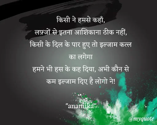 Quote by Anamika Raghuvansh - किसी ने हमसे कहाँ,
लफ़्जों से इतना आशिकाना ठीक नहीं,
किसी के दिल के पार हुए तो इल्जाम कत्ल का लगेगा
हमने भी हस के कह दिया, अभी कौन से कम इल्जाम दिए है लोगो ने!

"anamika" - Made using Quotes Creator App, Post Maker App
