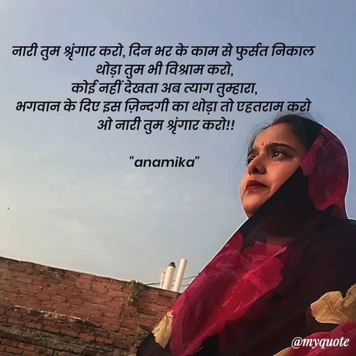 Quote by Anamika Raghuvansh - नारी तुम श्रृंगार करो, दिन भर के काम से फुर्सत निकाल 
थोड़ा तुम भी विश्राम करो,
कोई नहीं देखता अब त्याग तुम्हारा,
भगवान के दिए इस ज़िन्दगी का थोड़ा तो एहतराम करो 
 ओ नारी तुम श्रृंगार करो!!

"anamika" - Made using Quotes Creator App, Post Maker App
