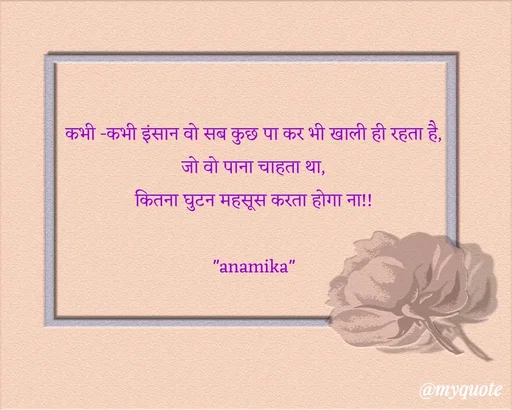 Quote by Anamika Raghuvansh - कभी -कभी इंसान वो सब कुछ पा कर भी खाली ही रहता है,
जो वो पाना चाहता था,
कितना घुटन महसूस करता होगा ना!!
 
"anamika" - Made using Quotes Creator App, Post Maker App