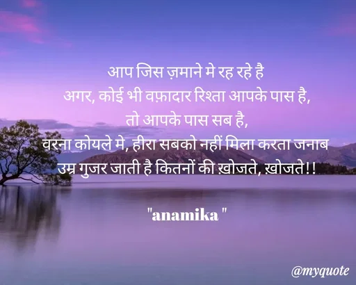Quote by Anamika Raghuvansh - आप जिस ज़माने मे रह रहे है 
अगर, कोई भी वफ़ादार रिश्ता आपके पास है,
तो आपके पास सब है,
वरना कोयले मे, हीरा सबको नहीं मिला करता जनाब 
उम्र गुजर जाती है कितनों की ख़ोजते, ख़ोजते!!
 
"anamika " - Made using Quotes Creator App, Post Maker App