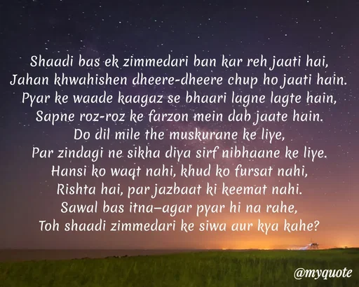 Quote by Anamika Raghuvansh - Shaadi bas ek zimmedari ban kar reh jaati hai,
Jahan khwahishen dheere-dheere chup ho jaati hain.
Pyar ke waade kaagaz se bhaari lagne lagte hain,
Sapne roz-roz ke farzon mein dab jaate hain.
Do dil mile the muskurane ke liye,
Par zindagi ne sikha diya sirf nibhaane ke liye.
Hansi ko waqt nahi, khud ko fursat nahi,
Rishta hai, par jazbaat ki keemat nahi.
Sawal bas itna—agar pyar hi na rahe,
Toh shaadi zimmedari ke siwa aur kya kahe? - Made using Quotes Creator App, Post Maker App