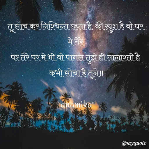 Quote by Anamika Raghuvansh - तू सोच कर निश्चिन्त रहता है, की ख़ुश है वो घर मे तेरे 
पर तेरे घर मे भी वो पागल तुझे ही तालाश्ती है 
कभी सोचा है तूने!!

"anamika" - Made using Quotes Creator App, Post Maker App