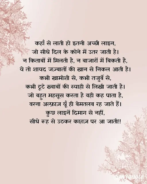 Quote by Anamika Raghuvansh - कहाँ से लाती हो इतनी अच्छी लाइन,
जो सीधे दिल के कोने में उतर जाती है।
न किताबों में मिलती है, न बाजारों में बिकती है,
ये तो शायद जज़्बातों की खान से निकल आती है।
कभी खामोशी से, कभी तजुर्बे से,
कभी टूटे ख्वाबों की स्याही से लिखी जाती है।
जो बहुत महसूस करता है वही कह पाता है,
वरना अल्फ़ाज़ यूँ ही बेमतलब रह जाते हैं।
कुछ लाइनें दिमाग से नहीं,
सीधे रूह से उठकर काग़ज़ पर आ जाती!! - Made using Quotes Creator App, Post Maker App