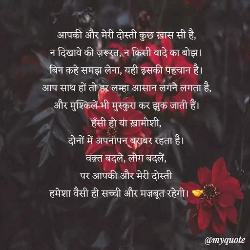 Quote by Anamika Raghuvansh - आपकी और मेरी दोस्ती कुछ ख़ास सी है,
न दिखावे की ज़रूरत, न किसी वादे का बोझ।
बिन कहे समझ लेना, यही इसकी पहचान है।
आप साथ हों तो हर लम्हा आसान लगने लगता है,
और मुश्किलें भी मुस्कुरा कर झुक जाती हैं।
हँसी हो या ख़ामोशी,
दोनों में अपनापन बराबर रहता है।
वक़्त बदले, लोग बदलें,
पर आपकी और मेरी दोस्ती
हमेशा वैसी ही सच्ची और मज़बूत रहेगी। 🤝 - Made using Quotes Creator App, Post Maker App