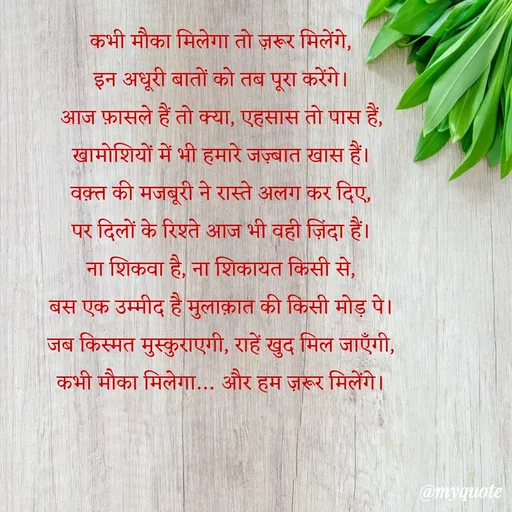Quote by Anamika Raghuvansh - कभी मौका मिलेगा तो ज़रूर मिलेंगे,
इन अधूरी बातों को तब पूरा करेंगे।
आज फ़ासले हैं तो क्या, एहसास तो पास हैं,
खामोशियों में भी हमारे जज़्बात खास हैं।
वक़्त की मजबूरी ने रास्ते अलग कर दिए,
पर दिलों के रिश्ते आज भी वही ज़िंदा हैं।
ना शिकवा है, ना शिकायत किसी से,
बस एक उम्मीद है मुलाक़ात की किसी मोड़ पे।
जब किस्मत मुस्कुराएगी, राहें खुद मिल जाएँगी,
कभी मौका मिलेगा… और हम ज़रूर मिलेंगे। - Made using Quotes Creator App, Post Maker App