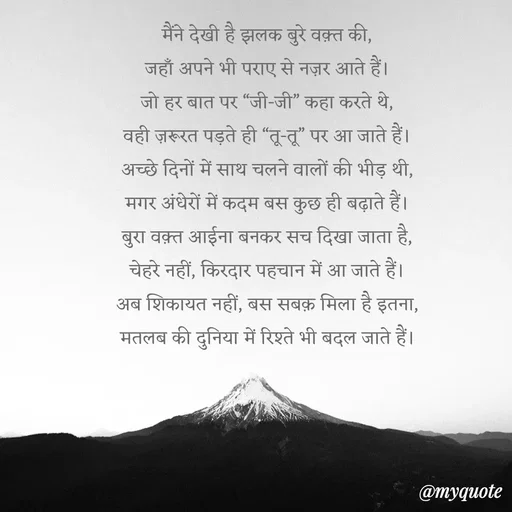 Quote by Anamika Raghuvansh - मैंने देखी है झलक बुरे वक़्त की,
जहाँ अपने भी पराए से नज़र आते हैं।
जो हर बात पर “जी-जी” कहा करते थे,
वही ज़रूरत पड़ते ही “तू-तू” पर आ जाते हैं।
अच्छे दिनों में साथ चलने वालों की भीड़ थी,
मगर अंधेरों में कदम बस कुछ ही बढ़ाते हैं।
बुरा वक़्त आईना बनकर सच दिखा जाता है,
चेहरे नहीं, किरदार पहचान में आ जाते हैं।
अब शिकायत नहीं, बस सबक़ मिला है इतना,
मतलब की दुनिया में रिश्ते भी बदल जाते हैं। - Made using Quotes Creator App, Post Maker App