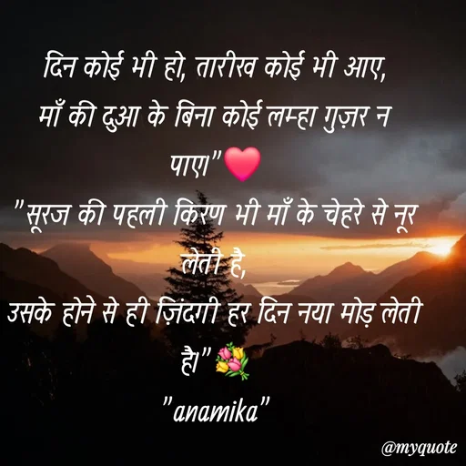Quote by Anamika Raghuvansh - दिन कोई भी हो, तारीख कोई भी आए,
माँ की दुआ के बिना कोई लम्हा गुज़र न पाए।"❤️
​"सूरज की पहली किरण भी माँ के चेहरे से नूर लेती है,
उसके होने से ही ज़िंदगी हर दिन नया मोड़ लेती है।"💐
"anamika" - Made using Quotes Creator App, Post Maker App