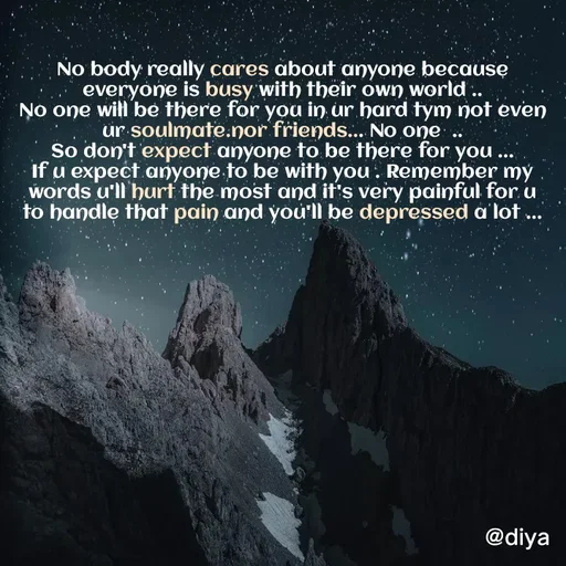 Quote by Alone Forever - No body really cares about anyone because everyone is busy with their own world ..
No one will be there for you in ur hard tym not even ur soulmate.nor friends... No one  ..
So don't expect anyone to be there for you ...
If u expect anyone to be with you . Remember my words u'll hurt the most and it's very painful for u to handle that pain and you'll be depressed a lot ... - Made using Quotes Creator App, Post Maker App