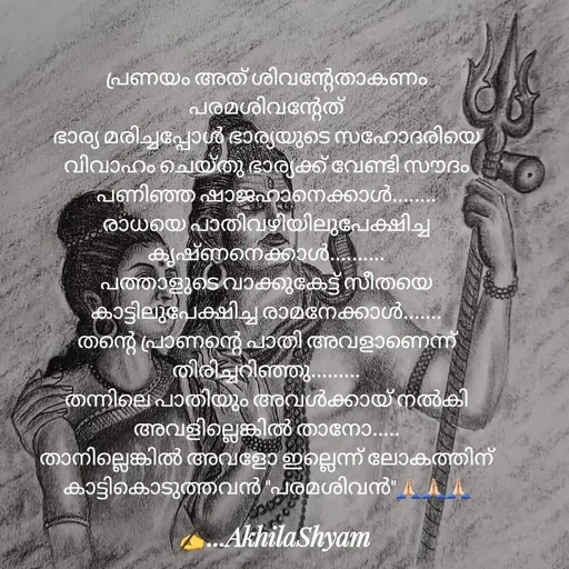 Quote by AkhilaShyam - പ്രണയം അത് ശിവന്റേതാകണം പരമശിവന്റേത്
ഭാര്യ മരിച്ചപ്പോൾ ഭാര്യയുടെ സഹോദരിയെ വിവാഹം ചെയ്തു ഭാര്യക്ക് വേണ്ടി സൗദം പണിഞ്ഞ ഷാജഹാനെക്കാൾ........
രാധയെ പാതിവഴിയിലുപേക്ഷിച്ച
കൃഷ്ണനെക്കാൾ..........
പത്താളുടെ വാക്കുകേട്ട് സീതയെ കാട്ടിലുപേക്ഷിച്ച രാമനേക്കാൾ.......
തന്റെ പ്രാണന്റെ പാതി അവളാണെന്ന് തിരിച്ചറിഞ്ഞു.........
തന്നിലെ പാതിയും അവൾക്കായ് നൽകി
അവളില്ലെങ്കിൽ താനോ.....
താനില്ലെങ്കിൽ അവളോ ഇല്ലെന്ന് ലോകത്തിന് കാട്ടികൊടുത്തവൻ "പരമശിവൻ"🙏🏻🙏🏻🙏🏻 - Made using Quotes Creator App, Post Maker App
