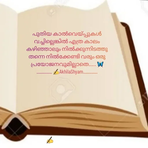 Quote by AkhilaShyam - പുതിയ കാൽവെയ്പ്പുകൾ വച്ചില്ലെങ്കിൽ എത്ര കാലം കഴിഞ്ഞാലും നിൽക്കുന്നിടത്തു തന്നെ നിൽക്കേണ്ടി വരും ഒരു പ്രയോജനവുമില്ലാതെ..... 🦋
............... ✍️AkhilaShyam.............. - Made using Quotes Creator App, Post Maker App