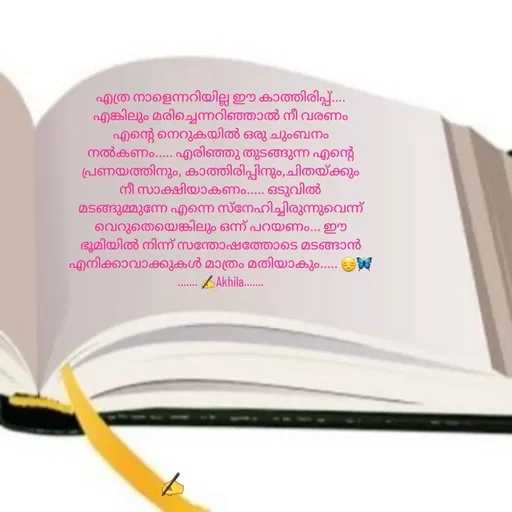 Quote by AkhilaShyam - എത്ര നാളെന്നറിയില്ല ഈ കാത്തിരിപ്പ്....
എങ്കിലും മരിച്ചെന്നറിഞ്ഞാൽ നീ വരണം
എന്റെ നെറുകയിൽ ഒരു ചുംബനം നൽകണം..... എരിഞ്ഞു തുടങ്ങുന്ന എന്റെ പ്രണയത്തിനും, കാത്തിരിപ്പിനും,ചിതയ്ക്കും നീ സാക്ഷിയാകണം..... ഒടുവിൽ മടങ്ങുമ്മുന്നേ എന്നെ സ്നേഹിച്ചിരുന്നുവെന്ന് വെറുതെയെങ്കിലും ഒന്ന് പറയണം... ഈ ഭൂമിയിൽ നിന്ന് സന്തോഷത്തോടെ മടങ്ങാൻ എനിക്കാവാക്കുകൾ മാത്രം മതിയാകും..... 😔🦋
....... ✍️Akhila....... - Made using Quotes Creator App, Post Maker App