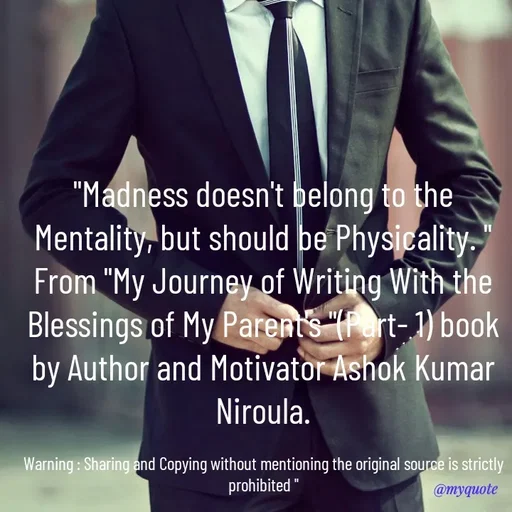 Quote by Ashok Kumar Niroula Official - "Madness doesn't belong to the Mentality, but should be Physicality. "
From "My Journey of Writing With the Blessings of My Parent's "(Part- 1) book by Author and Motivator Ashok Kumar Niroula.

Warning : Sharing and Copying without mentioning the original source is strictly prohibited " - Made using Quotes Creator App, Post Maker App
