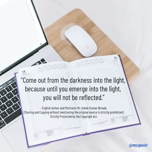 Quote by Ashok Kumar Niroula Official - “Come out from the darkness into the light, 
because until you emerge into the light, 
you will not be reflected.”

- English Author and Motivator Mr. Ashok Kumar Niroula 
(Sharing and Copying without mentioning the original source is strictly prohibited.)
Strictly Protected by the Copyright Act. - Made using Quotes Creator App, Post Maker App