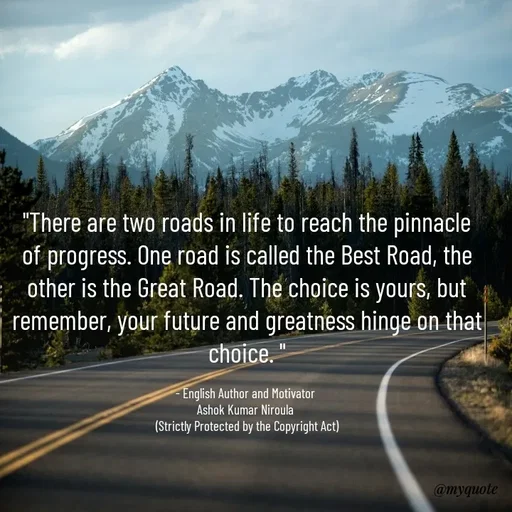 Quote by Ashok Kumar Niroula Official - "There are two roads in life to reach the pinnacle of progress. One road is called the Best Road, the other is the Great Road. The choice is yours, but remember, your future and greatness hinge on that choice. "

- English Author and Motivator 
Ashok Kumar Niroula 
(Strictly Protected by the Copyright Act) - Made using Quotes Creator App, Post Maker App