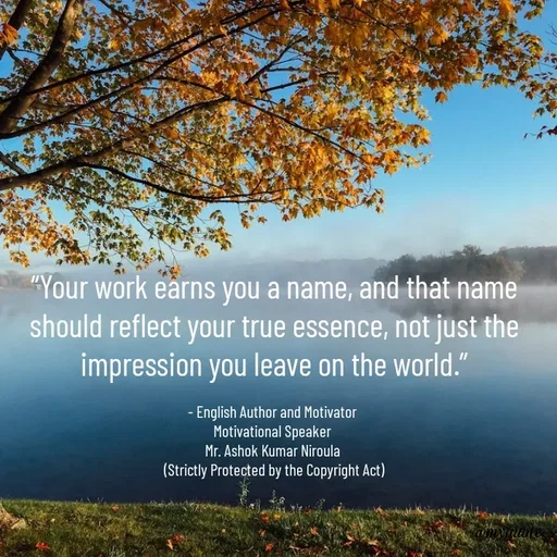 Quote by Ashok Kumar Niroula Official - “Your work earns you a name, and that name should reflect your true essence, not just the impression you leave on the world.”

- English Author and Motivator 
Motivational Speaker 
Mr. Ashok Kumar Niroula 
(Strictly Protected by the Copyright Act) - Made using Quotes Creator App, Post Maker App