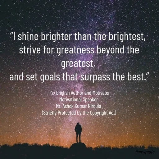 Quote by Ashok Kumar Niroula Official - “I shine brighter than the brightest, 
strive for greatness beyond the greatest, 
and set goals that surpass the best.”

- © English Author and Motivator 
Motivational Speaker 
Mr. Ashok Kumar Niroula 
(Strictly Protected by the Copyright Act) - Made using Quotes Creator App, Post Maker App