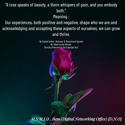Quote by Ashok Kumar Niroula Official - 

"A rose speaks of beauty, a thorn whispers of pain, and you embody both."
Meaning :
Our experiences, both positive and negative, shape who we are and acknowledging and accepting these aspects of ourselves, we can grow and thrive.

- By English Author , Motivator & Motivational Speaker 
Mr. Ashok kumar Niroula 
(Strictly Protected by the Copyright Act) - Made using Quotes Creator App, Post Maker App